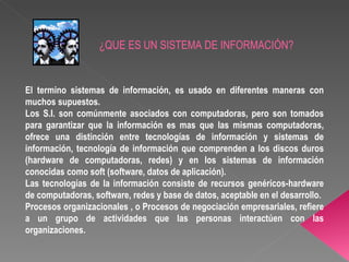 ¿QUE ES UN SISTEMA DE INFORMACIÓN? El termino sistemas de información, es usado en diferentes maneras con muchos supuestos. Los S.I. son comúnmente asociados con computadoras, pero son tomados para garantizar que la información es mas que las mismas computadoras, ofrece una distinción entre tecnologías de información y sistemas de información, tecnología de información que comprenden a los discos duros (hardware de computadoras, redes) y en los sistemas de información conocidas como soft (software, datos de aplicación).  Las tecnologías de la información consiste de recursos genéricos-hardware de computadoras, software, redes y base de datos, aceptable en el desarrollo. Procesos organizacionales , o Procesos de negociación empresariales, refiere a un grupo de actividades que las personas interactúen con las organizaciones. 