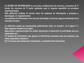 Un SITEMA DE INFORMACIÓN es una única configuración de recursos y procesos de TI donde los recursos de TI serán aplicados para el soporte especifico de procesos organizacionales. Esta definición enfatiza el vinculo entre los sistemas de información y procesos y tecnologías, en organizaciones. Los sistemas de información son mas que tecnología, involucran algunos elementos de la actividad humana. La definición puede ser representada gráficamente Como se muestra  en la figura 1-1. Este diagrama muestra tres capas:  procesos organizacionales los cuales representan el desarrollo de actividades que son soportadas por : sistema de información que genera la información necesaria para los procesos que serán soportados usando el: TI recursos para almacenar, transformar, y transmitir esta información.  