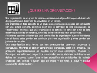 ¿QUE ES UNA ORGANIZACION? Una organización es un grupo de personas enlazadas de alguna forma para el desarrollo de alguna forma al desarrollo de actividades en un tiempo. una organización debe consistir de un grupo-una organización no puede ser compuesta por una simple persona, podemos decir que la actividad de una organización es “desarrollada” mientras que una organización es definida en parte por el fin de este desarrollo: haciendo un beneficio, sirviendo a una comunidad entre otras cosas. Finalmente podemos aclamar que unas actividades de organización pueden extenderse con el tiempo estas pueden ser continuas para una organización y otras pueden ser justamente casuales. Una organización está hecha por tres componentes personas, procesos y estructuras. Mientras el primer componente, personas, están en  armonía, los procesos organizacionales se pueden volver más complejos. Thomas H. Davenport un sabio con respecto a la autoridad sobre sistemas de información define un proceso como “una orden especifica de actividades de trabajo cruzadas con tiempo y lugar, con un inicio y un final, e input y output claramente identificadas”. 