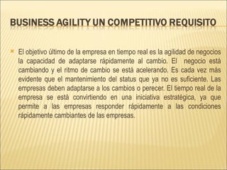 El objetivo último de la empresa en tiempo real es la agilidad de negocios la capacidad de adaptarse rápidamente al cambio. El  negocio está cambiando y el ritmo de cambio se está acelerando. Es cada vez más evidente que el mantenimiento del status que ya no es suficiente. Las empresas deben adaptarse a los cambios o perecer. El tiempo real de la empresa se está convirtiendo en una iniciativa estratégica, ya que permite a las empresas responder rápidamente a las condiciones rápidamente cambiantes de las empresas. 