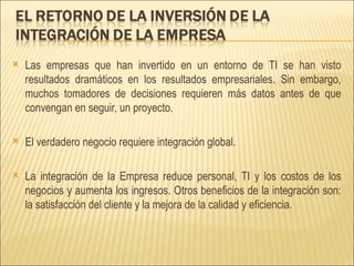Las empresas que han invertido en un entorno de TI se han visto resultados dramáticos en los resultados empresariales. Sin embargo, muchos tomadores de decisiones requieren más datos antes de que convengan en seguir, un proyecto.  El verdadero negocio requiere integración global. La integración de la Empresa reduce personal, TI y los costos de los negocios y aumenta los ingresos. Otros beneficios de la integración son: la satisfacción del cliente y la mejora de la calidad y eficiencia. 