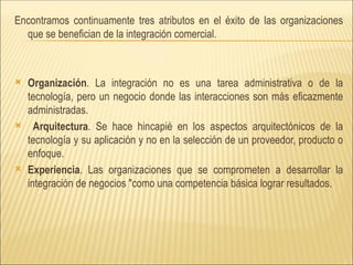 Encontramos continuamente tres atributos en el éxito de las organizaciones que se benefician de la integración comercial.  Organización . La integración no es una tarea administrativa o de la tecnología, pero un negocio donde las interacciones son más eficazmente administradas.  Arquitectura . Se hace hincapié en los aspectos arquitectónicos de la tecnología y su aplicación y no en la selección de un proveedor, producto o enfoque.  Experiencia . Las organizaciones que se comprometen a desarrollar la integración de negocios "como una competencia básica lograr resultados. 