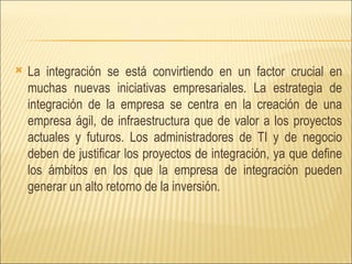 La integración se está convirtiendo en un factor crucial en muchas nuevas iniciativas empresariales. La estrategia de integración de la empresa se centra en la creación de una empresa ágil, de infraestructura que de valor a los proyectos actuales y futuros. Los administradores de TI y de negocio deben de justificar los proyectos de integración, ya que define los ámbitos en los que la empresa de integración pueden generar un alto retorno de la inversión.  