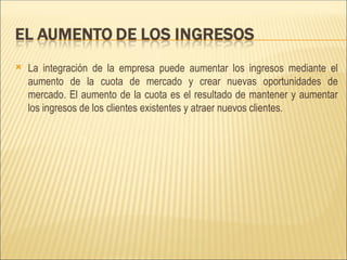 La integración de la empresa puede aumentar los ingresos mediante el aumento de la cuota de mercado y crear nuevas oportunidades de mercado. El aumento de la cuota es el resultado de mantener y aumentar los ingresos de los clientes existentes y atraer nuevos clientes.  