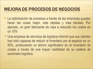 La optimización de procesos a través de las empresas pueden hacer las cosas mejor, más rápidas y más baratas. Por ejemplo, un gran fabricante de ropa a reducido los costes en un 10% Una empresa de servicios de logística informó que sus clientes han sido capaces de reducir el inventario por el espacio en un 50%, produciendo un ahorro significativo en el inventario de costes a través de una mayor visibilidad de su cadena de suministro logístico.  