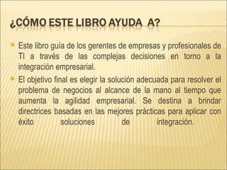 Este libro guía de los gerentes de empresas y profesionales de TI a través de las complejas decisiones en torno a la integración empresarial.  El objetivo final es elegir la solución adecuada para resolver el problema de negocios al alcance de la mano al tiempo que aumenta la agilidad empresarial. Se destina a brindar directrices basadas en las mejores prácticas para aplicar con éxito soluciones de integración.  