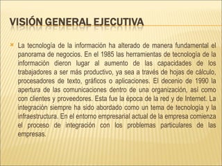 La tecnología de la información ha alterado de manera fundamental el panorama de negocios. En el 1985 las herramientas de tecnología de la información dieron lugar al aumento de las capacidades de los trabajadores a ser más productivo, ya sea a través de hojas de cálculo, procesadores de texto, gráficos o aplicaciones. El decenio de 1990 la apertura de las comunicaciones dentro de una organización, así como con clientes y proveedores. Esta fue la época de la red y de Internet. La integración siempre ha sido abordado como un tema de tecnología y la infraestructura. En el entorno empresarial actual de la empresa comienza el proceso de integración con los problemas particulares de las empresas. 