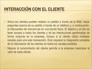 Ahora los clientes pueden realizar un pedido a través de la Web, hacer preguntas acerca de su pedido a través de un teléfono y, a continuación, el intercambio de mercancías en una tienda física. El objetivo y el reto es tener acceso a todos los clientes y de las interacciones gestionadas de forma conjunta en la empresa, incluso si el cliente utiliza múltiples canales para una sola transacción. Esto requiere la integración completa de la información de los clientes en todos los canales posibles. Mejorar el conocimiento del cliente permite a la empresa maximizar el valor de cada cliente. 