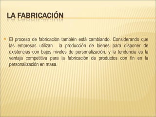 El proceso de fabricación también está cambiando. Considerando que las empresas utilizan  la producción de bienes para disponer de existencias con bajos niveles de personalización, y la tendencia es la ventaja competitiva para la fabricación de productos con fin en la personalización en masa.  