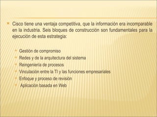 Cisco tiene una ventaja competitiva, que la información era incomparable en la industria. Seis bloques de construcción son fundamentales para la ejecución de esta estrategia:  Gestión de compromiso Redes y de la arquitectura del sistema  Reingeniería de procesos  Vinculación entre la TI y las funciones empresariales  Enfoque y proceso de revisión  Aplicación basada en Web 