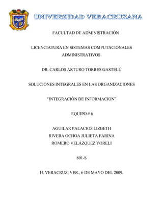 FACULTAD DE ADMINISTRACIÓN


 LICENCIATURA EN SISTEMAS COMPUTACIONALES
             ADMINISTRATIVOS


     DR. CARLOS ARTURO TORRES GASTELÚ


SOLUCIONES INTEGRALES EN LAS ORGANIZACIONES


       quot;INTEGRACIÓN DE INFORMACION”


                  EQUIPO # 6


         AGUILAR PALACIOS LIZBETH
        RIVERA OCHOA JULIETA FARINA
         ROMERO VELÁZQUEZ YORELI


                    801-S


    H. VERACRUZ, VER., 6 DE MAYO DEL 2009.
 