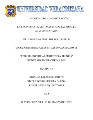 FACULTAD DE ADMINISTRACIÓN


 LICENCIATURA EN SISTEMAS COMPUTACIONALES
             ADMINISTRATIVOS


     DR. CARLOS ARTURO TORRES GASTELÚ


SOLUCIONES INTEGRALES EN LAS ORGANIZACIONES


   “INTEGRACIÓN DE ARQUITECTURA TÉCNICAquot;
       FUENTE: GOLD-BERNSTEIN & RUH


                  EQUIPO # 6


         AGUILAR PALACIOS LIZBETH
        RIVERA OCHOA JULIETA FARINA
         ROMERO VELÁZQUEZ YORELI


                    801-S


   H. VERACRUZ, VER., 25 DE MARZO DEL 2009.
 