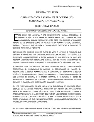 GONZÁLEZ PITALÚA JULIÁN LUIS


                          RESEÑA DE LIBRO

        ORGANIZACIÓN BASADA EN PROCESOS (2DA)
             MACAZAGA, J., Y PASCUAL, A.

                         (EDITORIAL RA-MA)
               ELABORADO POR: JULIÁN LUIS GONZÁLEZ PITALÚA



E     STE LIBRO NOS ADENTRA A LAS CONSECUENCIAS, CAUSAS, PROBLEMAS O
      BENEFICIOS QUE PUEDE TRAER EL TRANSFORMAR UNA EMPRESA EN UNA
      ORGANIZACIÓN BASADA EN PROCESOS. ESTA OBRA ESTA DIRIGIDA A TODAS LAS
AÉREAS DE LAS EMPRESAS COMO LO PUEDEN SER LA ADMINISTRACIÓN, COMERCIAL,
FABRICA, COMPRAS Y DISTRIBUCIÓN Y ESPECIALMENTE ENFOCADAS A EMPRESAS DE
SERVICIO, INDUSTRIALES Y OFICINAS

ESTE LIBRO ESTA DIRIGIDO DESDE MI PUNTO DE VISTA A LECTORES O PERSONAS QUE
QUIERAN INTRODUCIRSE A LA ORGANIZACIÓN BASADA EN PROCESO ASÍ COMO A LOS
EJECUTIVOS, ADMINISTRADORES Y ALTOS MANDOS DE UNA EMPRESA YA QUE NOS
REDACTA MEDIANTE UNA HISTORIA LAS BARRERAS QUE SE FUERON ENCONTRANDO AL
QUERER CAMBIAR SU EMPRESA A UN MODELO DE ORGANIZACIÓN BASADA EN PROCESOS.

EL MATERIAL ESTA DIVIDIDO EN 9 CAPÍTULOS LOS CUALES SON: 1.- LA ORGANIZACIÓN
TRADICIONAL, 2.- PREPARANDO EL CAMINO, 3.- REDISEÑANDO LA FÁBRICA, 4.-
REDISEÑANDO EL SECTOR ADMINISTRATIVO Y COMERCIAL, 5.- DISEÑANDO EL SECTOR
LOGÍSTICO, 6.- IMPLANTANDO EL CAMBIO EN LA FABRICA, 7.- COMENZANDO EL CAMBIO EN
LOS SECTORES DE OFICINA, 8.- EL FACTOR HUMANO, 9.- EL FUTURO; Y DONDE SE
ABORDAN LOS DIFERENTES FACTORES Y/O CIRCUNSTANCIAS POR LAS CUALES PASARON
DURANTE EL CAMBIO A UNA ORGANIZACIÓN BASADA EN PROCESOS.

EN LOS PRIMEROS CAPÍTULOS NOS HABLA DE LA PLANEACIÓN DEL PROYECTO FÉNIX.
DESPUES, SE TRATAN LOS PRINCIPALES CONCEPTOS QUE ABARCA UNA ORGANIZACIÓN
BASADA EN PROCESOS, COMO, CÉLULAS DE PRODUCCIÓN, FLEXIBILIDAD, KANBAN Y
PROGRAMACIÓN FINITA Y LA EJECUCIÓN DEL PLAN EN LOS SECTORES DE PRODUCCIÓN,
ADMINISTRATIVOS, COMERCIALES Y LOGÍSTICOS. Y EN LOS ÚLTIMOS CAPÍTULOS, EL AUTOR
TRATA DE ABARCAR LO QUE EN UN FUTURO SERÁN LAS ORGANIZACIONES BASADAS EN
PROCESOS Y SU APLICACIÓN EN OTRAS ÁREAS.


EN SU PRIMER CAPITULO NOS HABLA SOBRE LA COMO HAN IDO EVOLUCIONANDO LAS

UNIVERSIDAD VERACRUZANA            23 de marzo de 2009
SOLUCIONES INTEGRALES EN LAS ORGANIZACIONES
 