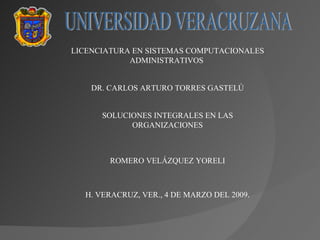 UNIVERSIDAD VERACRUZANA LICENCIATURA EN SISTEMAS COMPUTACIONALES ADMINISTRATIVOS  DR. CARLOS ARTURO TORRES GASTELÚ SOLUCIONES INTEGRALES EN LAS ORGANIZACIONES ROMERO VELÁZQUEZ YORELI H. VERACRUZ, VER., 4 DE MARZO DEL 2009 . 