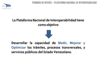 La Plataforma Nacional de Interoperabilidad tiene
como objetivo

Desarrollar la capacidad de Medir, Mejorar y
Optimizar los trámites, procesos transversales, y
servicios públicos del Estado Venezolano.

 