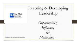 Learning & Developing
Leadership
Opportunities,
Influence,
&
MotivationPresented By: Siobhan McGuinness
 