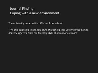 Journal Finding: 
Coping with a new environment 
The university because it is different from school: 
“I’m also adjusting to the new style of teaching that university life brings. 
It’s very different from the teaching style of secondary school”. 
 