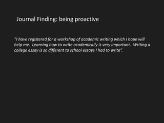 Journal Finding: being proactive 
“I have registered for a workshop of academic writing which I hope will 
help me. Learning how to write academically is very important. Writing a 
college essay is so different to school essays I had to write”. 
 