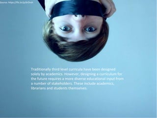 Source: https://flic.kr/p/6rDroh 
Traditionally third level curricula have been designed 
solely by academics. However, designing a curriculum for 
the future requires a more diverse educational input from 
a number of stakeholders. These include academics, 
librarians and students themselves. 
 