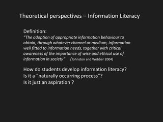 Theoretical perspectives – Information Literacy 
Definition: 
“The adoption of appropriate information behaviour to 
obtain, through whatever channel or medium, information 
well fitted to information needs, together with critical 
awareness of the importance of wise and ethical use of 
information in society” (Johnston and Webber 2004) 
How do students develop information literacy? 
Is it a “naturally occurring process”? 
Is it just an aspiration ? 
 