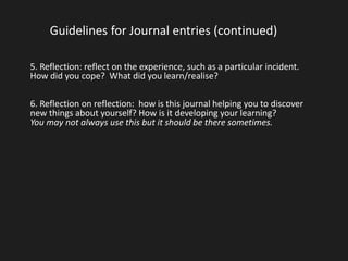 Guidelines for Journal entries (continued) 
5. Reflection: reflect on the experience, such as a particular incident. 
How did you cope? What did you learn/realise? 
6. Reflection on reflection: how is this journal helping you to discover 
new things about yourself? How is it developing your learning? 
You may not always use this but it should be there sometimes. 
 