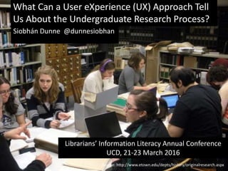 Source: http://www.etown.edu/depts/history/originalresearch.aspx
What Can a User eXperience (UX) Approach Tell
Us About the Undergraduate Research Process?
Librarians’ Information Literacy Annual Conference
UCD, 21-23 March 2016
Siobhán Dunne @dunnesiobhan
 