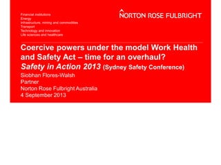 Coercive powers under the model Work Health
and Safety Act – time for an overhaul?
Safety in Action 2013 (Sydney Safety Conference)
Siobhan Flores-Walsh
Partner
Norton Rose Fulbright Australia
4 September 2013
 