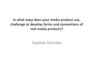 In what ways does your media product use,
challenge or develop forms and conventions of
real media products?

Siobhan Sheridan

 