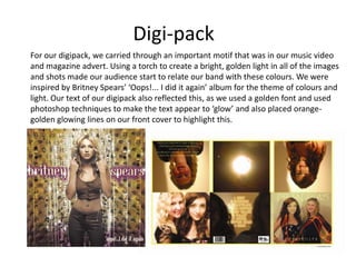 Digi-pack
For our digipack, we carried through an important motif that was in our music video
and magazine advert. Using a torch to create a bright, golden light in all of the images
and shots made our audience start to relate our band with these colours. We were
inspired by Britney Spears’ ‘Oops!... I did it again’ album for the theme of colours and
light. Our text of our digipack also reflected this, as we used a golden font and used
photoshop techniques to make the text appear to ‘glow’ and also placed orangegolden glowing lines on our front cover to highlight this.

 