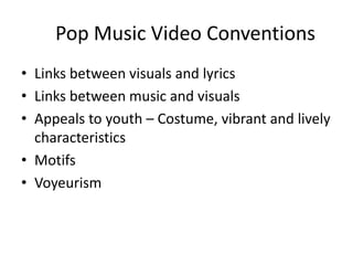 Pop Music Video Conventions
• Links between visuals and lyrics
• Links between music and visuals
• Appeals to youth – Costume, vibrant and lively
characteristics
• Motifs
• Voyeurism

 
