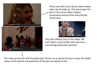 These two stills in our Music video involve
close ups of make up. This was to give the
girls in the music video a typical
provocative persona that many female
artists have.

This still of Miley Cyrus in the video ‘We
Can’t Stop’ is very similar, who also has a
very strong provocative persona.

The make up also fits with the ‘girly-pop’ theme, as our genre of music is pop, the bright
colour of the lipstick and quirkiness of the girls are typical of this.

 