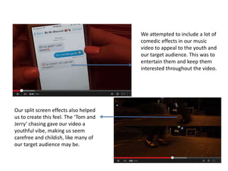 We attempted to include a lot of
comedic effects in our music
video to appeal to the youth and
our target audience. This was to
entertain them and keep them
interested throughout the video.

Our split screen effects also helped
us to create this feel. The ‘Tom and
Jerry’ chasing gave our video a
youthful vibe, making us seem
carefree and childish, like many of
our target audience may be.

 