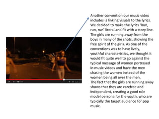 Another convention our music video
includes is linking visuals to the lyrics.
We decided to make the lyrics ‘Run,
run, run’ literal and fit with a story line.
The girls are running away from the
boys in many of the shots, showing the
free spirit of the girls. As one of the
conventions was to have lively,
youthful characteristics, we thought it
would fit quite well to go against the
typical message of women portrayed
in music videos and have the men
chasing the women instead of the
women being all over the men.
The fact that the girls are running away
shows that they are carefree and
independent, creating a good role
model persona for the youth, who are
typically the target audience for pop
music.

 