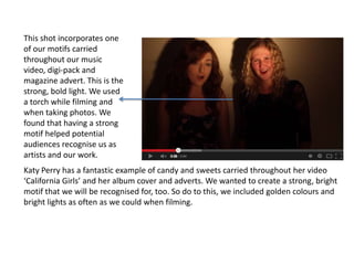 This shot incorporates one
of our motifs carried
throughout our music
video, digi-pack and
magazine advert. This is the
strong, bold light. We used
a torch while filming and
when taking photos. We
found that having a strong
motif helped potential
audiences recognise us as
artists and our work.
Katy Perry has a fantastic example of candy and sweets carried throughout her video
‘California Girls’ and her album cover and adverts. We wanted to create a strong, bright
motif that we will be recognised for, too. So do to this, we included golden colours and
bright lights as often as we could when filming.

 