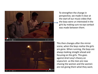To strengthen the change in
perspective, we made it clear at
the start of our music video that
the boys were un interested in the
girls by making sure no eye contact
was made between them.

This then changes after the mirror
scene, when the boys realise the girls
are gone. When running, the boys are
always looking straight ahead and
focusing on the girls. This goes
against Ariel Levy’s theory on
voyeurism as the men are now
chasing the women and the women
are not giving them what they want.

 