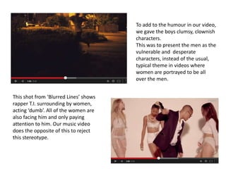 To add to the humour in our video,
we gave the boys clumsy, clownish
characters.
This was to present the men as the
vulnerable and desperate
characters, instead of the usual,
typical theme in videos where
women are portrayed to be all
over the men.
This shot from ‘Blurred Lines’ shows
rapper T.I. surrounding by women,
acting ‘dumb’. All of the women are
also facing him and only paying
attention to him. Our music video
does the opposite of this to reject
this stereotype.

 