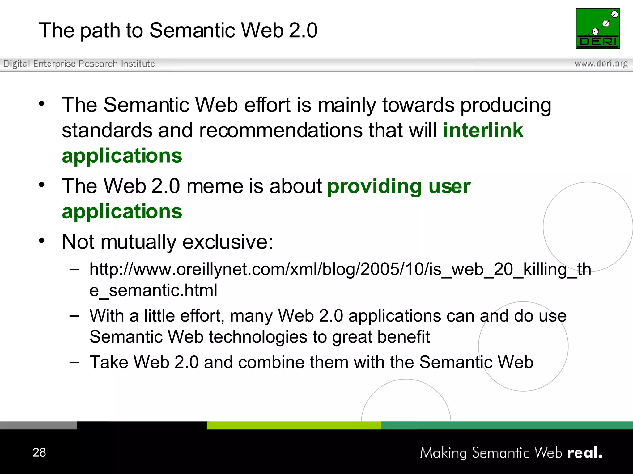 The path to Semantic Web 2.0 The Semantic Web effort is mainly towards producing standards and recommendations that will  interlink applications The Web 2.0 meme is about  providing user applications Not mutually exclusive: http://www.oreillynet.com/xml/blog/2005/10/is_web_20_killing_the_semantic.html With a little effort, many Web 2.0 applications can and do use Semantic Web technologies to great benefit Take  Web 2.0 and combine  them  with the Semantic Web 
