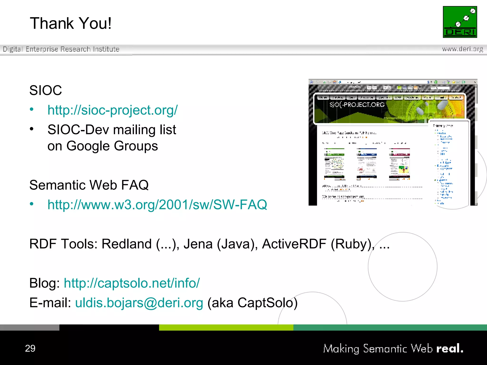 Thank You! SIOC http://sioc-project.org / SIOC-Dev mailing list on Google Groups Semantic Web FAQ http://www.w3.org/2001/sw/SW-FAQ RDF Tools: Redland (...), Jena (Java), ActiveRDF (Ruby), ... Blog:  http://captsolo.net/info/ E-mail:  [email_address]  (aka CaptSolo) 