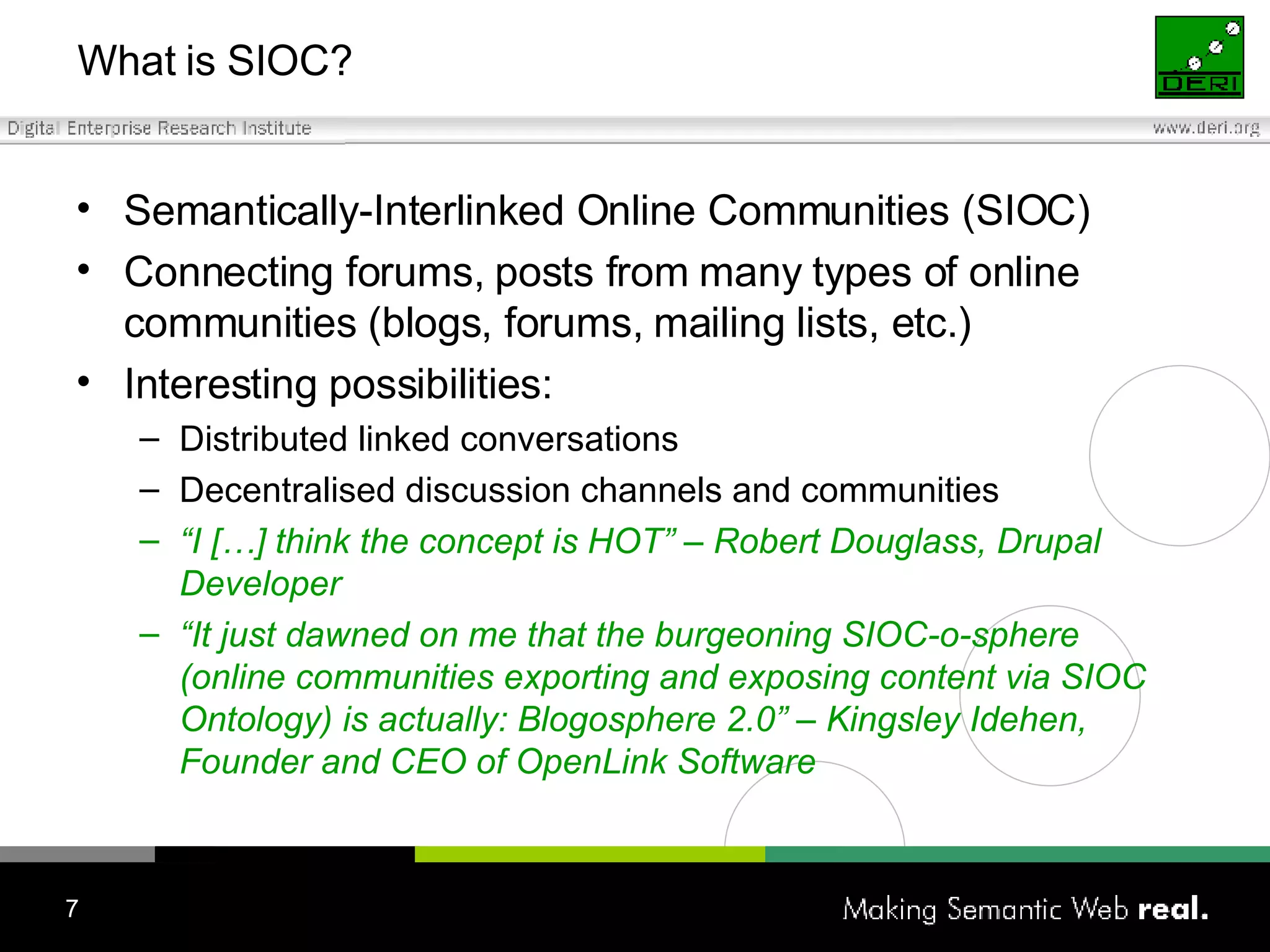 What is SIOC? Semantically-Interlinked Online Communities (SIOC) Connecting forums, posts from many types of online communities (blogs, forums, mailing lists, etc.) Interesting possibilities: Distributed linked conversations Decentralised discussion channels and communities “ I […] think the concept is HOT” – Robert  Douglass, Drupal Developer “ It just dawned on me that the burgeoning SIOC-o-sphere (online communities exporting and exposing content via SIOC Ontology) is actually: Blogosphere 2.0” – Kingsley Idehen, Founder and CEO of OpenLink Software 