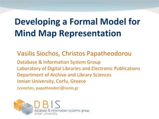 Developing a Formal Model for 
Mind Map Representation
Vasilis Siochos, Christos Papatheodorou
Database & Information System Group
Laboratory of Digital Libraries and Electronic Publications
Department of Archive and Library Sciences
Ionian University, Corfu, Greece
{vsiochos, papatheodor}@ionio.gr
 