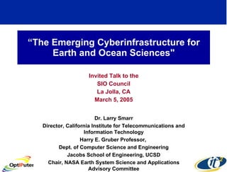 “ The Emerging Cyberinfrastructure for Earth and Ocean Sciences&quot; Invited Talk to the SIO Council La Jolla, CA March 5, 2005 Dr. Larry Smarr Director, California Institute for Telecommunications and Information Technology Harry E. Gruber Professor,  Dept. of Computer Science and Engineering Jacobs School of Engineering, UCSD Chair, NASA Earth System Science and Applications Advisory Committee 