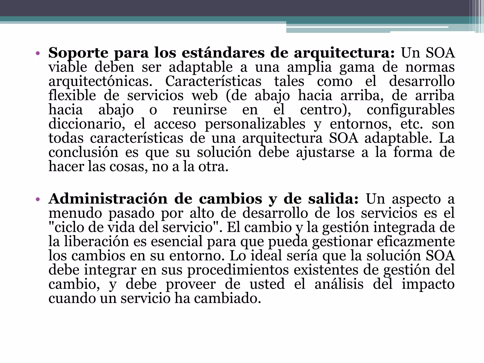 Soporte para los estándares de arquitectura:Un SOA viable deben ser adaptable a una amplia gama de normas arquitectónicas. Características tales como el desarrollo flexible de servicios web (de abajo hacia arriba, de arriba hacia abajo o reunirse en el centro), configurables diccionario, el acceso personalizables y entornos, etc. son todas características de una arquitectura SOA adaptable. La conclusión es que su solución debe ajustarse a la forma de hacer las cosas, no a la otra.Administración de cambios y de salida:Un aspecto a menudo pasado por alto de desarrollo de los servicios es el "ciclo de vida del servicio". El cambio y la gestión integrada de la liberación es esencial para que pueda gestionar eficazmente los cambios en su entorno. Lo ideal sería que la solución SOA debe integrar en sus procedimientos existentes de gestión del cambio, y debe proveer de usted el análisis del impacto cuando un servicio ha cambiado. 