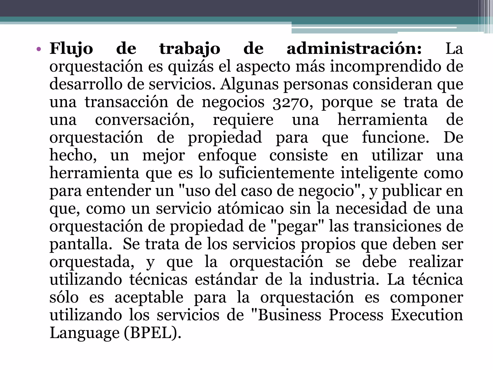 Flujo de trabajo de administración:La orquestación es quizás el aspecto más incomprendido de desarrollo de servicios. Algunas personas consideran que una transacción de negocios 3270, porque se trata de una conversación, requiere una herramienta de orquestación de propiedad para que funcione. De hecho, un mejor enfoque consiste en utilizar una herramienta que es lo suficientemente inteligente como para entender un "uso del caso de negocio", y publicar en que, como un servicio atómicaosin la necesidad de una orquestación de propiedad de "pegar" las transiciones de pantalla.  Se trata de los servicios propios que deben ser orquestada, y que la orquestación se debe realizar utilizando técnicas estándar de la industria. La técnica sólo es aceptable para la orquestación es componer utilizando los servicios de "Business ProcessExecutionLanguage (BPEL). 