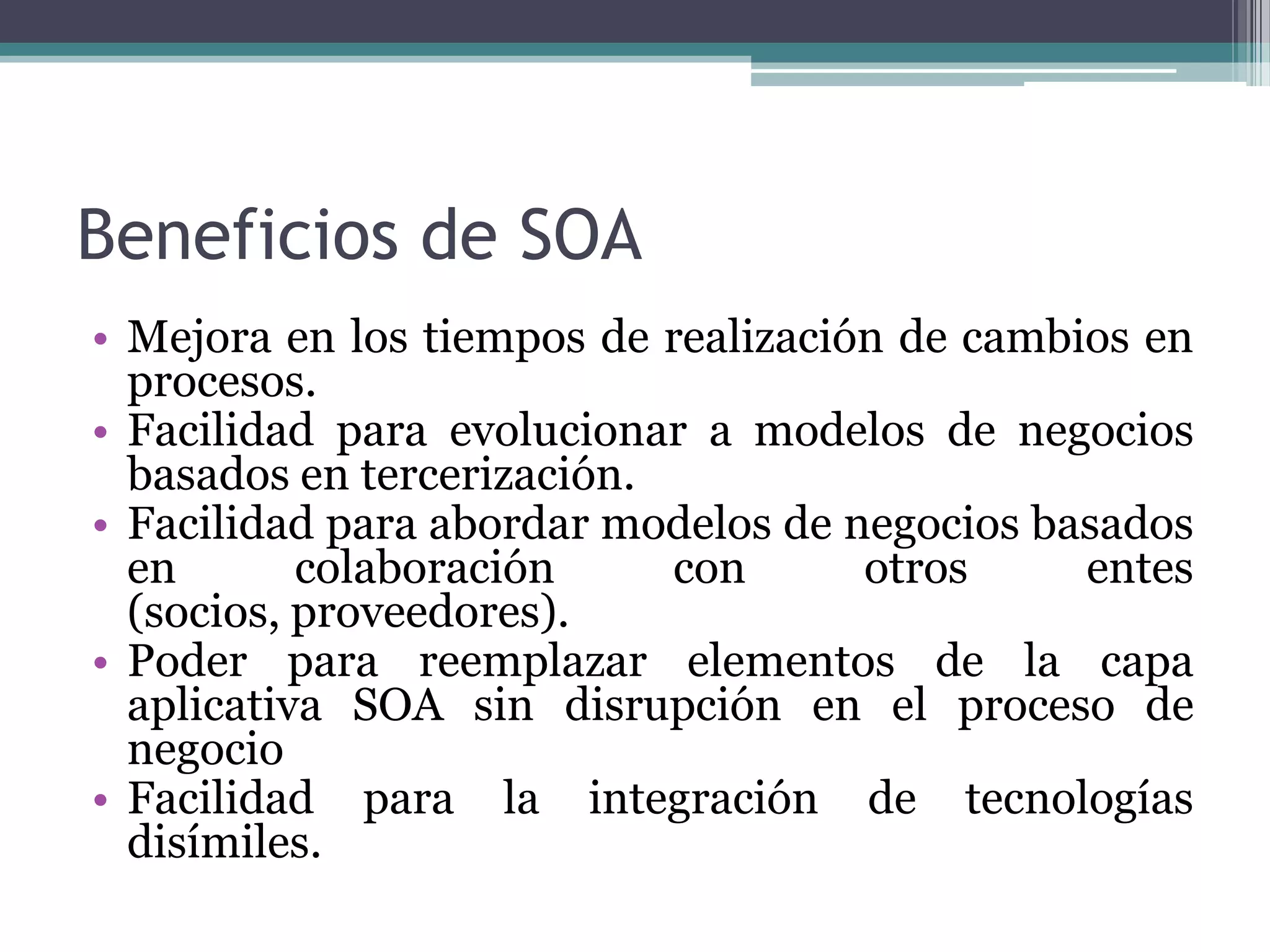 Beneficios de SOAMejora en los tiempos de realización de cambios en procesos.Facilidad para evolucionar a modelos de negocios basados en tercerización.Facilidad para abordar modelos de negocios basados en colaboración con otros entes (socios, proveedores).Poder para reemplazar elementos de la capa aplicativa SOA sin disrupción en el proceso de negocioFacilidad para la integración de tecnologías disímiles.