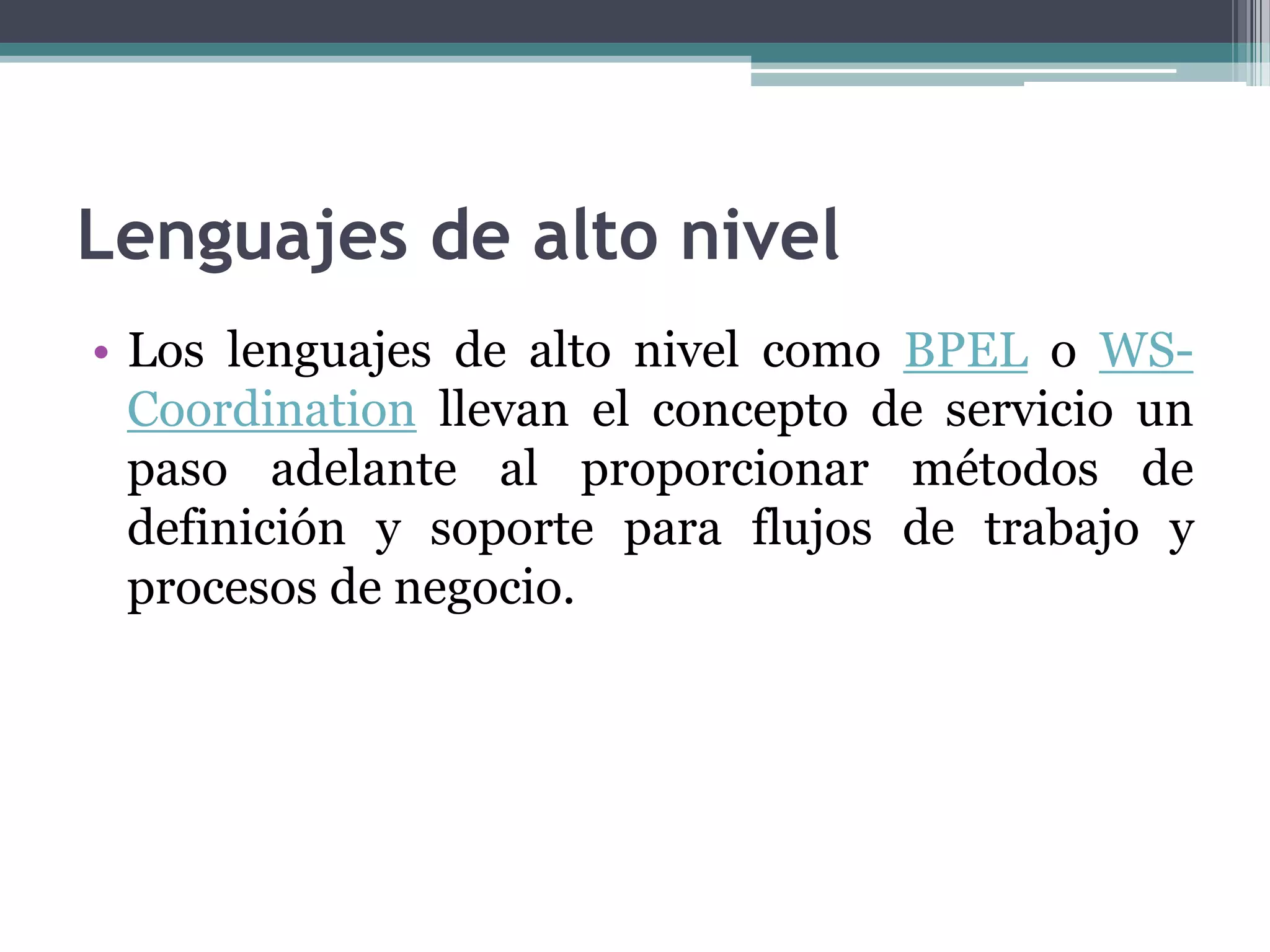 Lenguajes de alto nivelLos lenguajes de alto nivel como BPEL o WS-Coordination llevan el concepto de servicio un paso adelante al proporcionar métodos de definición y soporte para flujos de trabajo y procesos de negocio.