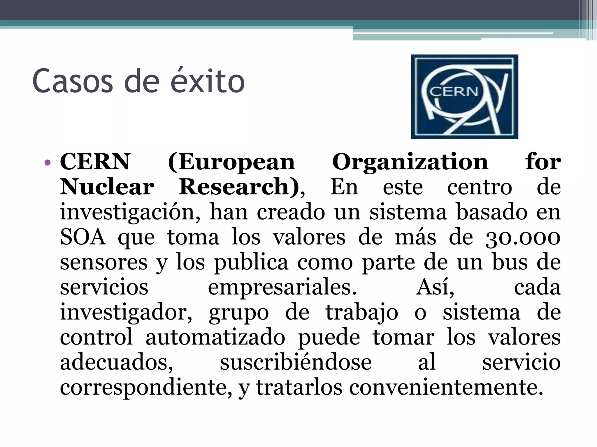 Casos de éxito CERN (EuropeanOrganizationfor Nuclear Research), En este centro de investigación, han creado un sistema basado en SOA que toma los valores de más de 30.000 sensores y los publica como parte de un bus de servicios empresariales. Así, cada investigador, grupo de trabajo o sistema de control automatizado puede tomar los valores adecuados, suscribiéndose al servicio correspondiente, y tratarlos convenientemente.