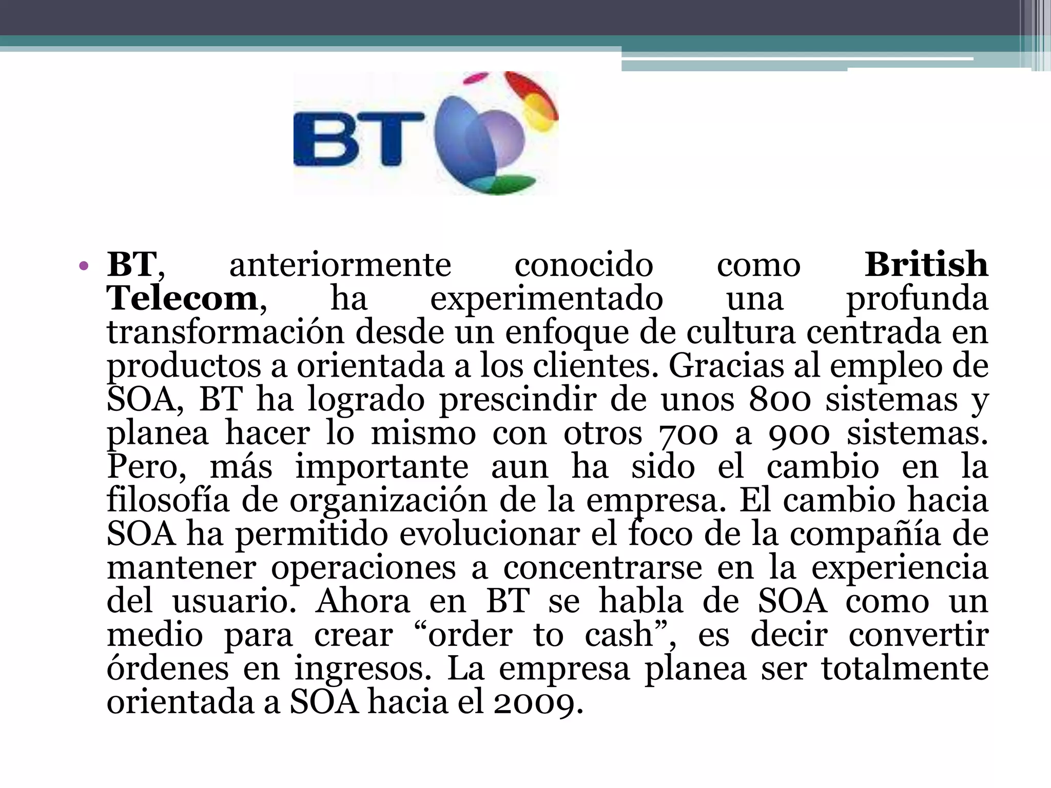 BT, anteriormente conocido como British Telecom, ha experimentado una profunda transformación desde un enfoque de cultura centrada en productos a orientada a los clientes. Gracias al empleo de SOA, BT ha logrado prescindir de unos 800 sistemas y planea hacer lo mismo con otros 700 a 900 sistemas. Pero, más importante aun ha sido el cambio en la filosofía de organización de la empresa. El cambio hacia SOA ha permitido evolucionar el foco de la compañía de mantener operaciones a concentrarse en la experiencia del usuario. Ahora en BT se habla de SOA como un medio para crear “orderto cash”, es decir convertir órdenes en ingresos. La empresa planea ser totalmente orientada a SOA hacia el 2009.