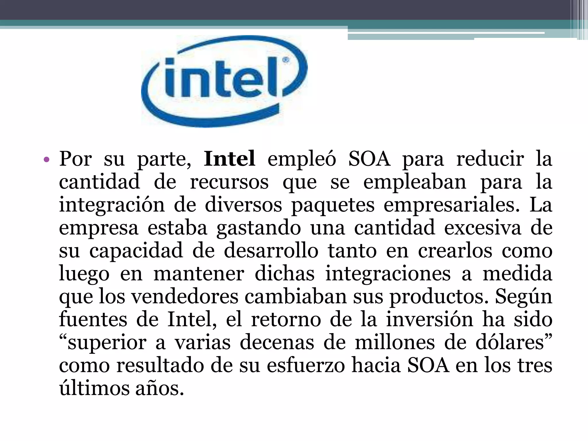 Por su parte, Intel empleó SOA para reducir la cantidad de recursos que se empleaban para la integración de diversos paquetes empresariales. La empresa estaba gastando una cantidad excesiva de su capacidad de desarrollo tanto en crearlos como luego en mantener dichas integraciones a medida que los vendedores cambiaban sus productos. Según fuentes de Intel, el retorno de la inversión ha sido “superior a varias decenas de millones de dólares” como resultado de su esfuerzo hacia SOA en los tres últimos años.