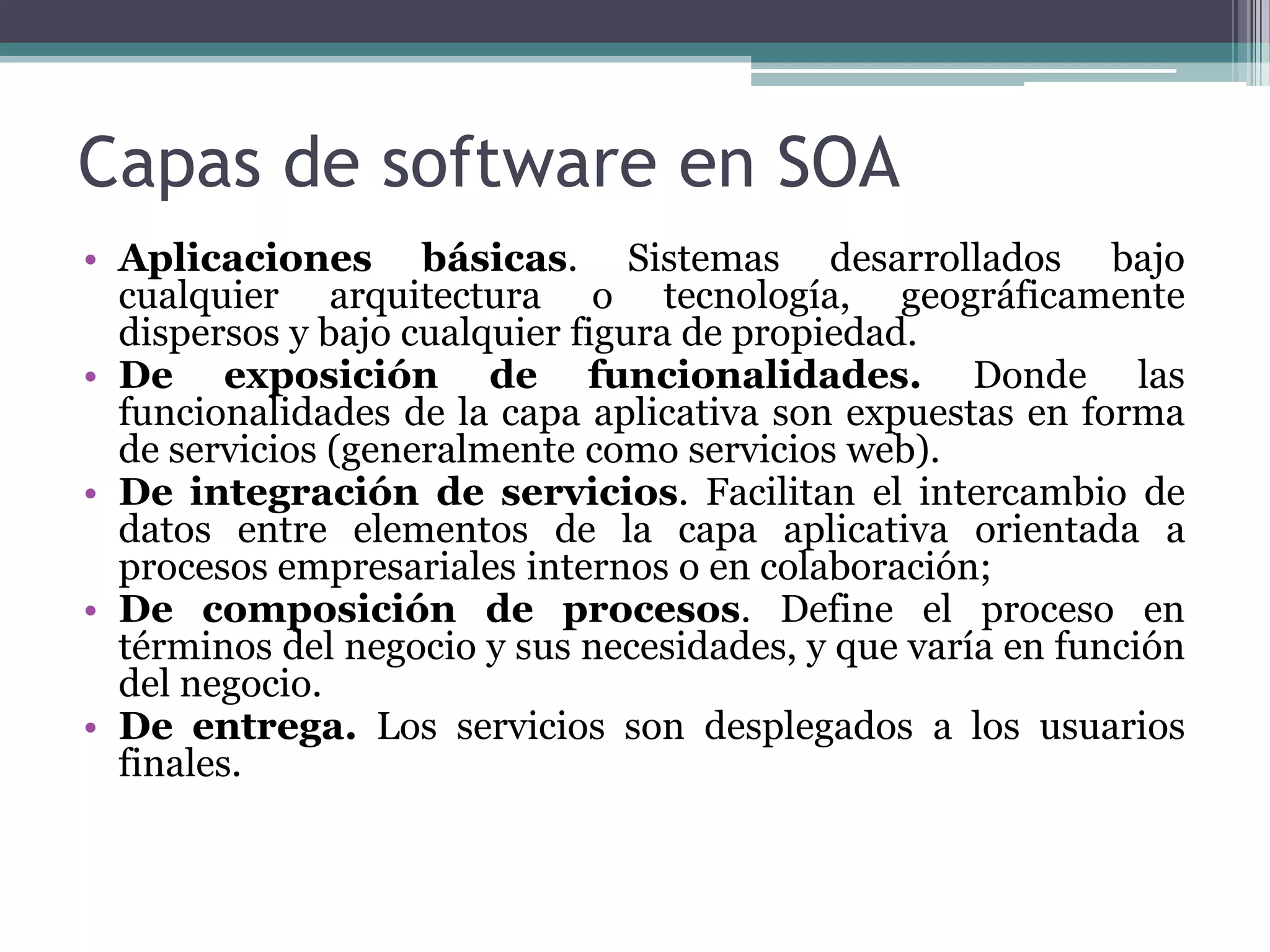 Capas de software en SOAAplicaciones básicas. Sistemas desarrollados bajo cualquier arquitectura o tecnología, geográficamente dispersos y bajo cualquier figura de propiedad.De exposición de funcionalidades.Donde las funcionalidades de la capa aplicativa son expuestas en forma de servicios (generalmente como servicios web).De integración de servicios. Facilitan el intercambio de datos entre elementos de la capa aplicativa orientada a procesos empresariales internos o en colaboración;De composición de procesos. Define el proceso en términos del negocio y sus necesidades, y que varía en función del negocio.De entrega. Los servicios son desplegados a los usuarios finales.