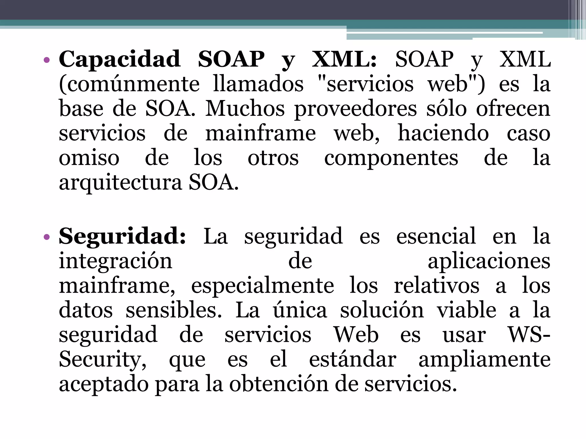 Capacidad SOAP y XML:SOAP y XML (comúnmente llamados "servicios web") es la base de SOA. Muchos proveedores sólo ofrecen servicios de mainframe web, haciendo caso omiso de los otros componentes de la arquitectura SOA. Seguridad:La seguridad es esencial en la integración de aplicaciones mainframe, especialmente los relativos a los datos sensibles. La única solución viable a la seguridad de servicios Web es usar WS-Security, que es el estándar ampliamente aceptado para la obtención de servicios.